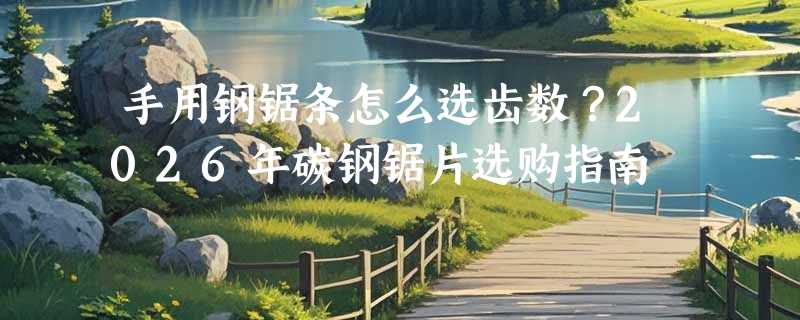 手用钢锯条怎么选齿数？2026年碳钢锯片选购指南