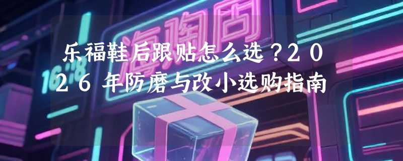 乐福鞋后跟贴怎么选？2026年防磨与改小选购指南