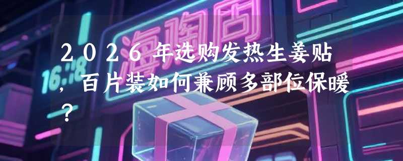 2026年选购发热生姜贴，百片装如何兼顾多部位保暖？