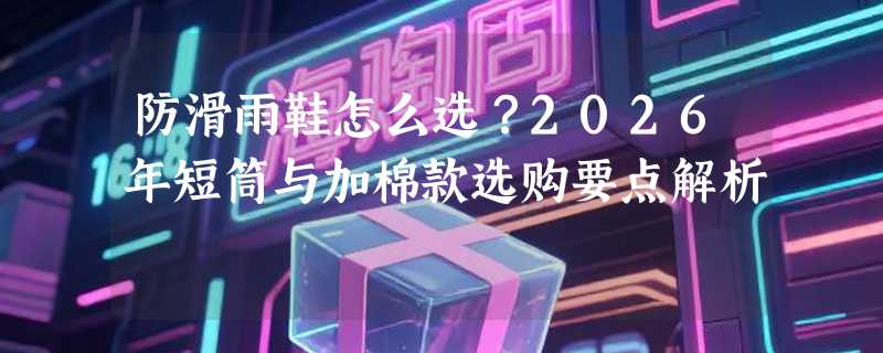 防滑雨鞋怎么选？2026年短筒与加棉款选购要点解析