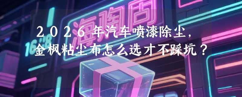 2026年汽车喷漆除尘，金枫粘尘布怎么选才不踩坑？