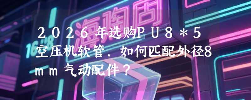 2026年选购PU8*5空压机软管，如何匹配外径8mm气动配件？