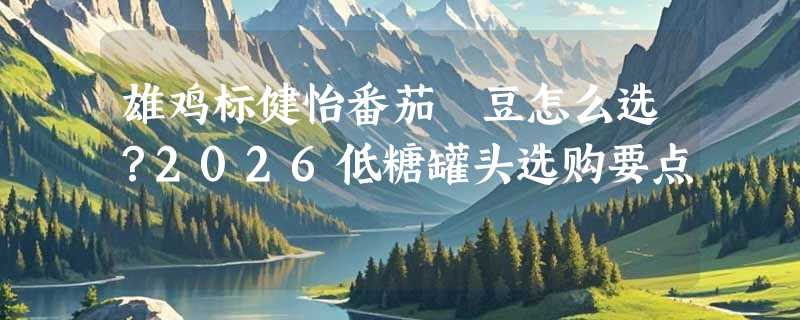 雄鸡标健怡番茄焗豆怎么选？2026低糖罐头选购要点