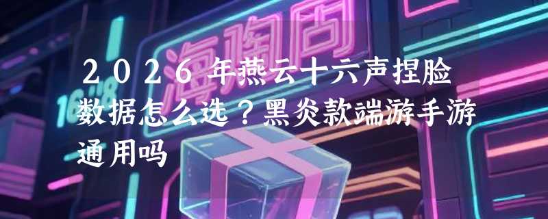 2026年燕云十六声捏脸数据怎么选？黑炎款端游手游通用吗