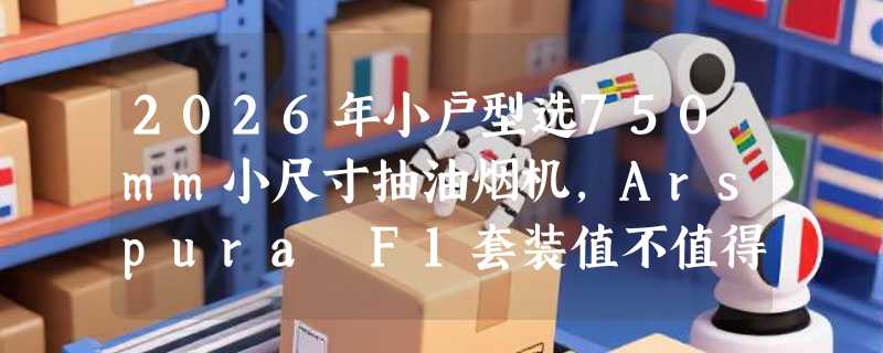 2026年小户型选750mm小尺寸抽油烟机，Arspura F1套装值不值得买？