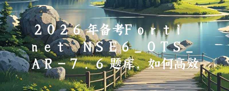 2026年备考Fortinet NSE6_OTS_AR-7.6题库，如何高效利用刷题资源？