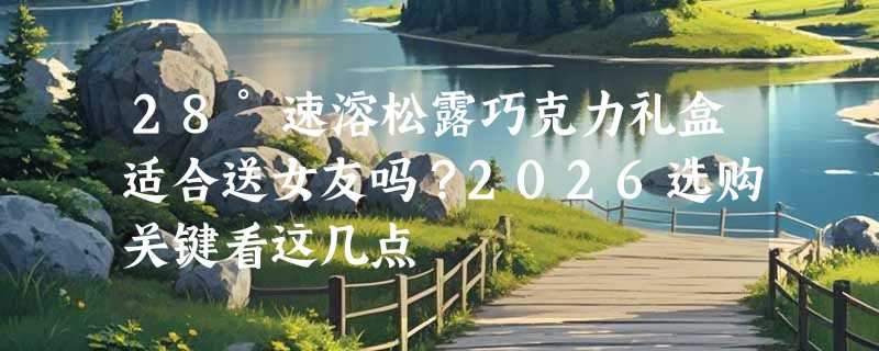 28°速溶松露巧克力礼盒适合送女友吗？2026选购关键看这几点