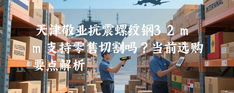 天津敬业抗震螺纹钢32mm支持零售切割吗？当前选购要点解析