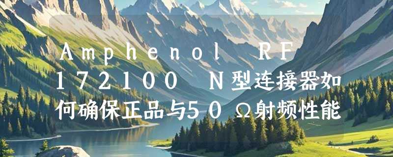 Amphenol RF 172100 N型连接器如何确保正品与50Ω射频性能？