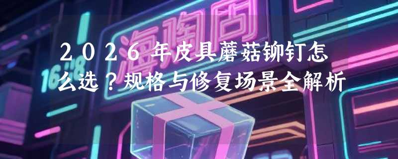 2026年皮具蘑菇铆钉怎么选？规格与修复场景全解析