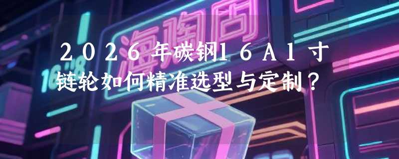 2026年碳钢16A1寸链轮如何精准选型与定制？
