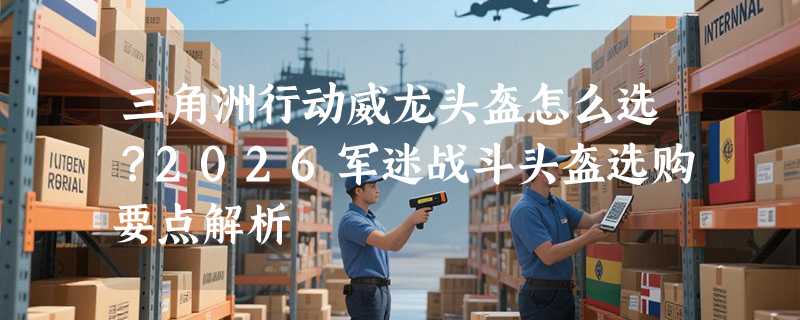 三角洲行动威龙头盔怎么选？2026军迷战斗头盔选购要点解析