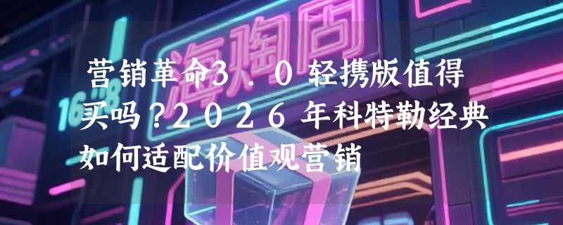 营销革命3.0轻携版值得买吗？2026年科特勒经典如何适配价值观营销