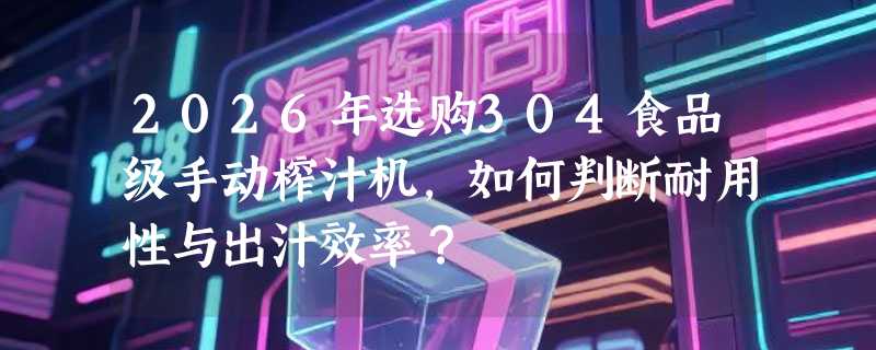 2026年选购304食品级手动榨汁机，如何判断耐用性与出汁效率？