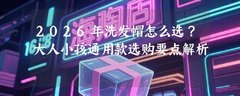 2026年洗发帽怎么选？大人小孩通用款选购要点解析