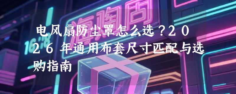 电风扇防尘罩怎么选？2026年通用布套尺寸匹配与选购指南