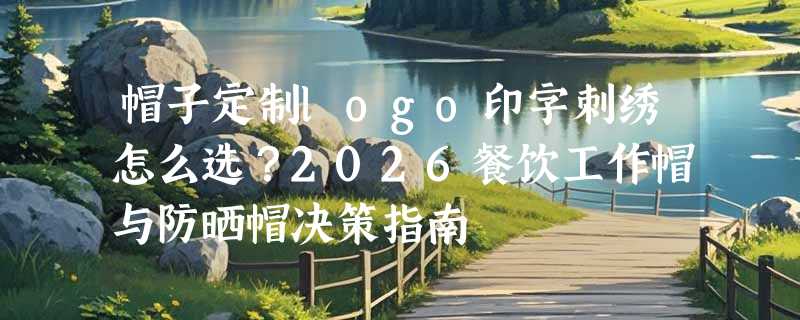 帽子定制logo印字刺绣怎么选？2026餐饮工作帽与防晒帽决策指南