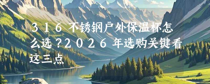 316不锈钢户外保温杯怎么选？2026年选购关键看这三点