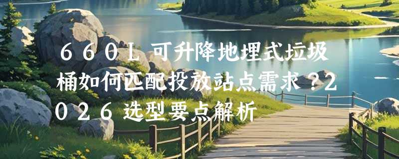 660L可升降地埋式垃圾桶如何匹配投放站点需求？2026选型要点解析