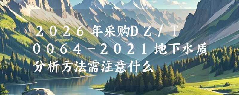 2026年采购DZ/T 0064-2021地下水质分析方法需注意什么