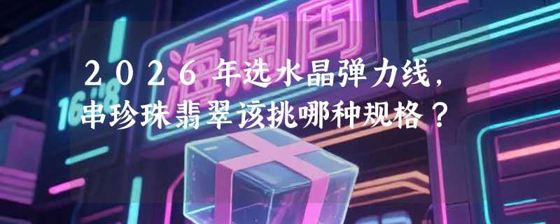 2026年选水晶弹力线，串珍珠翡翠该挑哪种规格？