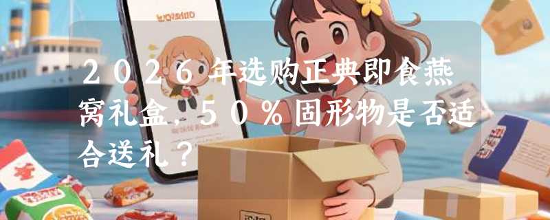 2026年选购正典即食燕窝礼盒，50%固形物是否适合送礼？