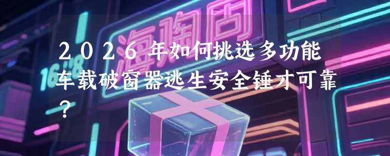 2026年如何挑选多功能车载破窗器逃生安全锤才可靠？