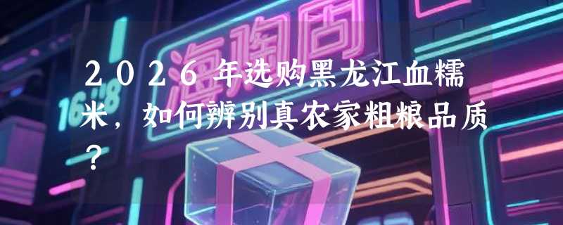 2026年选购黑龙江血糯米，如何辨别真农家粗粮品质？