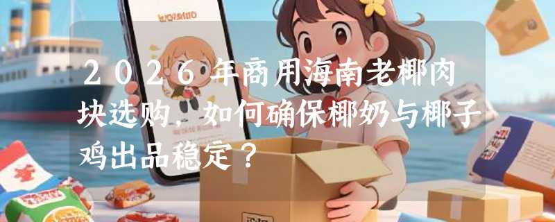 2026年商用海南老椰肉块选购，如何确保椰奶与椰子鸡出品稳定？