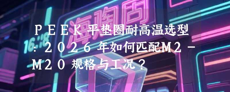 PEEK平垫圈耐高温选型：2026年如何匹配M2-M20规格与工况？