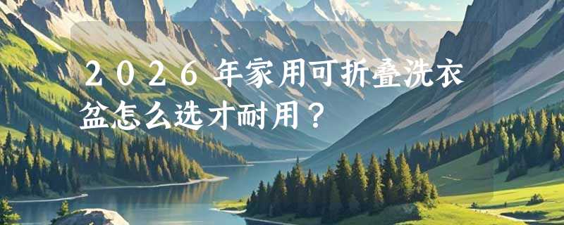 2026年家用可折叠洗衣盆怎么选才耐用？