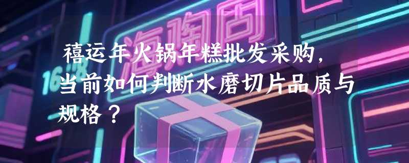 禧运年火锅年糕批发采购，当前如何判断水磨切片品质与规格？