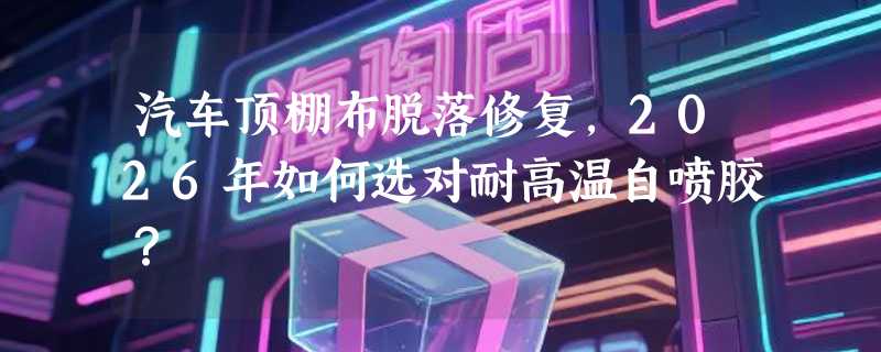 汽车顶棚布脱落修复，2026年如何选对耐高温自喷胶？