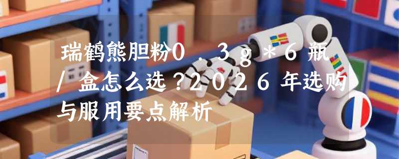 瑞鹤熊胆粉0.3g*6瓶/盒怎么选？2026年选购与服用要点解析