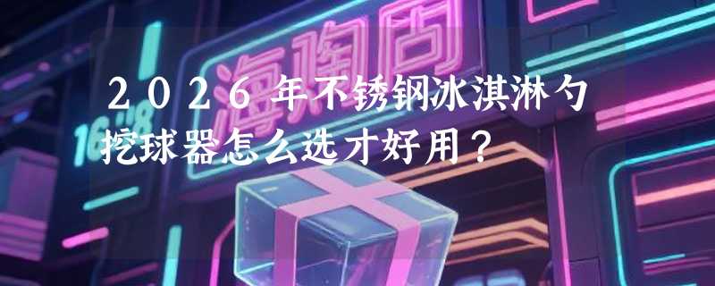 2026年不锈钢冰淇淋勺挖球器怎么选才好用？
