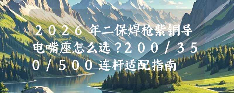 2026年二保焊枪紫铜导电嘴座怎么选？200/350/500连杆适配指南