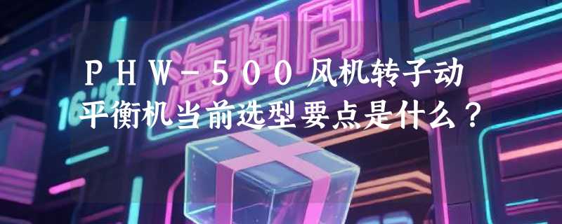 PHW-500风机转子动平衡机当前选型要点是什么？