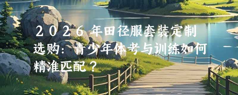 2026年田径服套装定制选购：青少年体考与训练如何精准匹配？