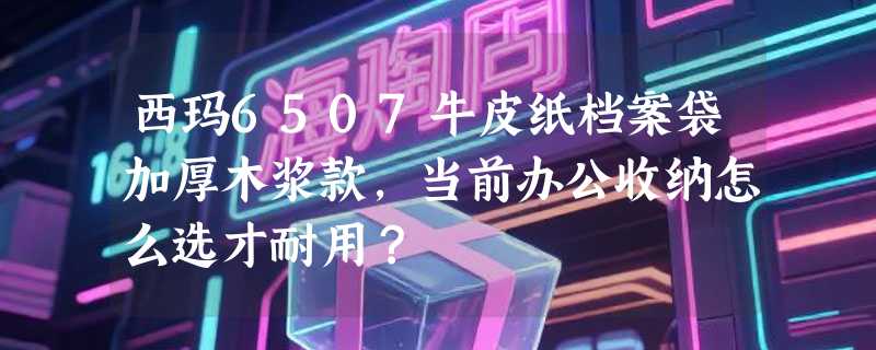 西玛6507牛皮纸档案袋加厚木浆款，当前办公收纳怎么选才耐用？