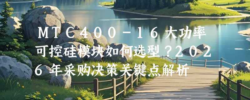 MTC400-16大功率可控硅模块如何选型？2026年采购决策关键点解析