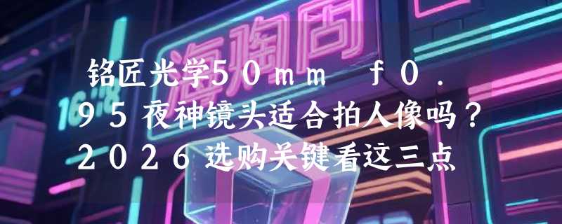 铭匠光学50mm f0.95夜神镜头适合拍人像吗？2026选购关键看这三点