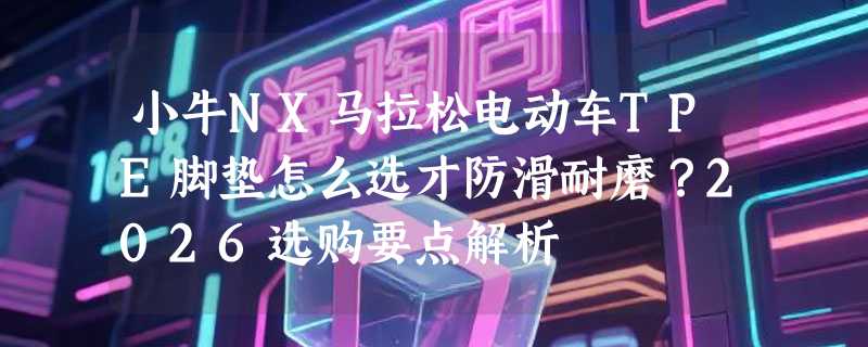 小牛NX马拉松电动车TPE脚垫怎么选才防滑耐磨？2026选购要点解析