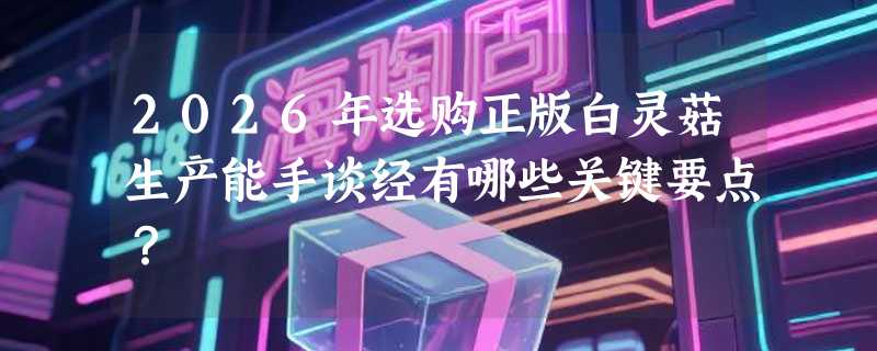 2026年选购正版白灵菇生产能手谈经有哪些关键要点？