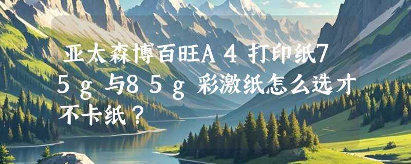 亚太森博百旺A4打印纸75g与85g彩激纸怎么选才不卡纸？