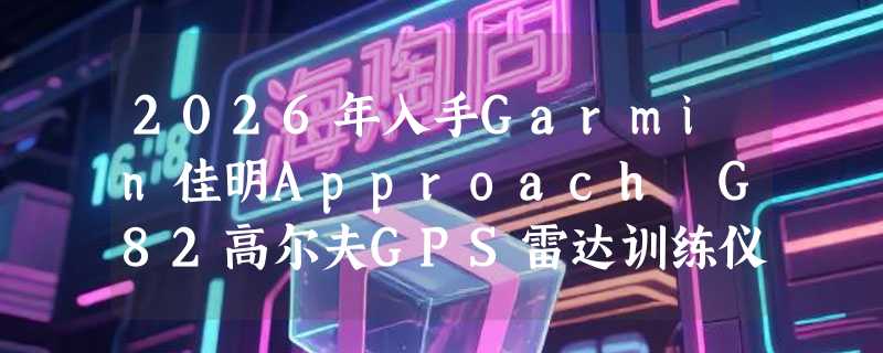 2026年入手Garmin佳明Approach G82高尔夫GPS雷达训练仪前必看