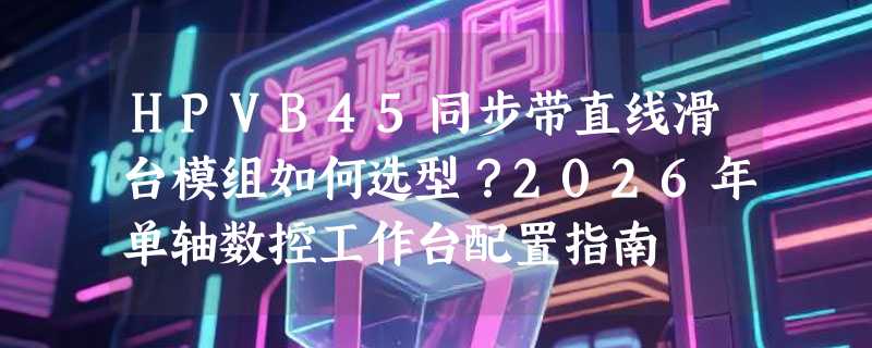 HPVB45同步带直线滑台模组如何选型？2026年单轴数控工作台配置指南