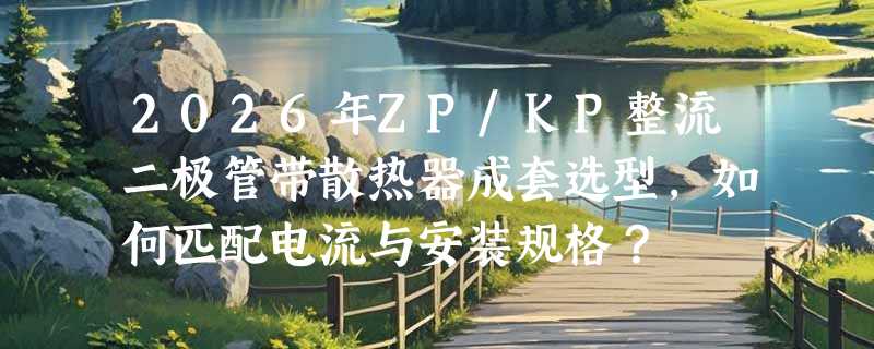 2026年ZP/KP整流二极管带散热器成套选型，如何匹配电流与安装规格？