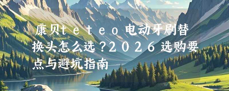 康贝teteo电动牙刷替换头怎么选？2026选购要点与避坑指南