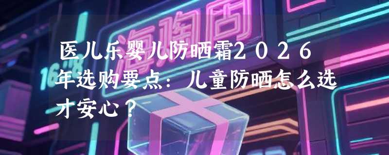 医儿乐婴儿防晒霜2026年选购要点：儿童防晒怎么选才安心？