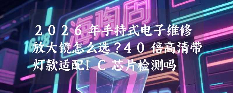 2026年手持式电子维修放大镜怎么选？40倍高清带灯款适配IC芯片检测吗